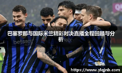 巴塞罗那与国际米兰精彩对决直播全程回顾与分析